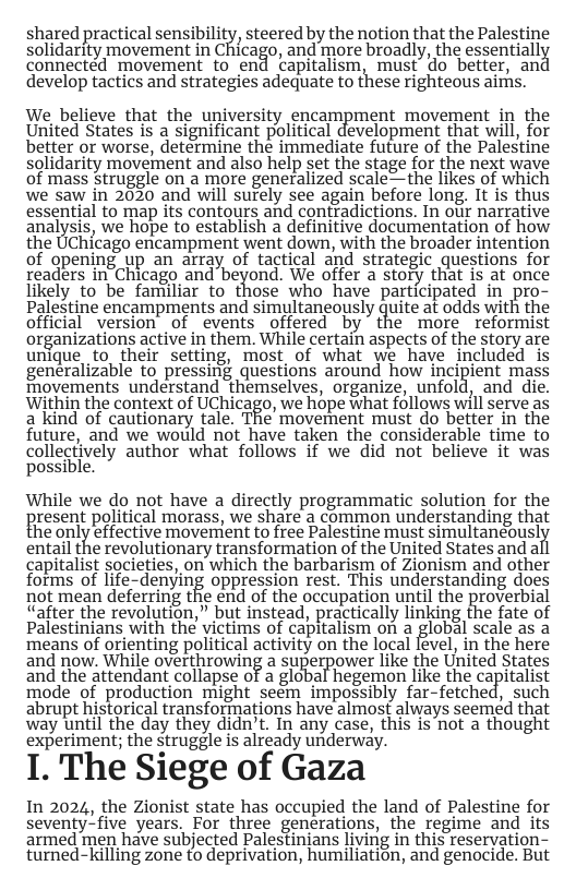 shared practical sensibility, steered by the notion that the Palestine solidarity movement in Chicago, and more broadly, the essentiall connected movement to end capitalism, must” do better, ani develop tactics and strategies adequate to these righteous airns. We believe that the university encampment movement in the United States is a significant political development that will, for better or worse, determine the immediate future of the Palestine solidarity movement and also help set the stage for the next wave of mass Struggle on a more generalized scale——the likes of which we saw in 2030 and will surely see again before long. It is thus essential to map its contours and contradictions. In our narrative analysis, we hope to establish a definitive documentation of how the UChicago encampment went down, with the broader intention of opening up an array of tactical and strategic questions for readers in Chicago and beyond. We offer a story that is at once likely to be familiar to those who have participated in pro- Palestine encampments and simultaneously quite at odds with the official version of events offered by the more reformist organizations active in them. While certain aspects of the story are unique to_their setting, most of what we have included is generalizable to pressing questions around how incipient mass Tovements understand themselves, organize, unfold, and die. Within the context of UChicago, we hope what follows will serve as a kind of cautionary taie. The movetnent must do better In the future, and we would not have taken the considerable time to collectively author what follows if we did not believe it was possible. While we do not have a directly programmatic solution for the Bresent political morass, we share a common understanding that he anly effective moverrent tofree Palestine must simultaneoust entail the revolutionary transformation of the United States and al capitalist societies, on which the barbarism of Zionism and other forms of life-denying oppression rest. This understanding does not mean deferring the end of the occupation until the proverbial “after the revolution,” but instead, practically linking the fate of Palestinians with the victims of capitalism on a global scale as a ‘means of orienting political activity on the local lével, in the here and now. While overthrowing a superpower like the United States and the attendant collapse of a global hegernon like the capitalist mode of production might seem impossibly far-fetched, such abrupt historical transformations have almost always seemed that way until the day they didn’t. In any case, this is not a thought experiment; the struggle is already underway. I. The Siege of Gaza In 2024, the Zionist state has occupied the land of Palestine for seventy_five years. For three generations, the regime and its armed men have subjected Palestinjans living in this reservation- turned-killing zone to deprivation, humiliation, and genocide. But